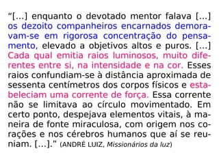“[…] enquanto o devotado mentor falava […]
os dezoito companheiros encarnados demora-
vam-se em rigorosa concentração do pensa-
mento, elevado a objetivos altos e puros. […]
Cada qual emitia raios luminosos, muito dife-
rentes entre si, na intensidade e na cor. Esses
raios confundiam-se à distância aproximada de
sessenta centímetros dos corpos físicos e esta-
beleciam uma corrente de força. Essa corrente
não se limitava ao círculo movimentado. Em
certo ponto, despejava elementos vitais, à ma-
neira de fonte miraculosa, com origem nos co-
rações e nos cérebros humanos que aí se reu-
niam. […].” (ANDRÉ LUIZ, Missionários da luz)
 