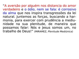 “A aversão por alguém nos distancia do amor
verdadeiro e o ódio, nem se fala: é corrosivo
da alma que nos inspira transgressões da lei
natural. Juntemos as forças, buscando a har-
monia, para exercer com prudência a mediu-
nidade na sua plenitude, de maneira que
possamos falar: Nós e Jesus somos um, no
trabalho de Deus!” (MIRAMEZ, Plenitude Mediúnica)
 