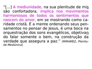 “[…] A mediunidade, na sua plenitude de mis
são confortadora, implica nos movimentos
harmoniosos de todos os sentimentos que
nascem do amor, em se mostrando como ca-
ridade cristã. É a mente ordenando seus pen-
samentos no pensar de Jesus, é uma boca na
orquestração dos sons evangélicos, objetivan
do falar somente o bem, na construção da
verdade que assegura a paz.” (MIRAMEZ, Plenitu-
de Mediúnica)
 