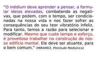 “O médium deve aprender a pensar, a formu-
lar ideias elevadas, combatendo as negati-
vas, que podem, com o tempo, ser condicio-
nadas na nossa vida e nos fazer sofrer as
consequências do seu teor vibratório infeliz.
Para tanto, temos a razão para selecionar e
modificar. Mesmo que custe tempo e esforço,
é proveitoso trabalhar na construção do nos-
so edifício mental. Ele deve ser atuante, para
o bem comum.” (MIRAMEZ, Plenitude Mediúnica)
 