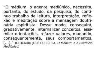 “O médium, o agente mediúnico, necessita,
portanto, do estudo, da pesquisa, do contí-
nuo trabalho de leitura, interpretação, refle-
xão e meditação sobre a mensagem doutri-
nária espiritista. Desse modo, conseguirá,
gradativamente, internalizar conceitos, assi-
milar orientações, refazer valores, mudando,
consequentemente, seus comportamentos.
[…].” (LEOCÁDIO JOSÉ CORRERIA, O Médium e o Exercício
Mediúnico)
 