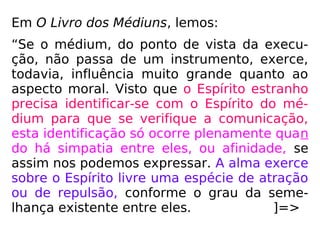 Em O Livro dos Médiuns, lemos:
“Se o médium, do ponto de vista da execu-
ção, não passa de um instrumento, exerce,
todavia, influência muito grande quanto ao
aspecto moral. Visto que o Espírito estranho
precisa identificar-se com o Espírito do mé-
dium para que se verifique a comunicação,
esta identificação só ocorre plenamente quan
do há simpatia entre eles, ou afinidade, se
assim nos podemos expressar. A alma exerce
sobre o Espírito livre uma espécie de atração
ou de repulsão, conforme o grau da seme-
lhança existente entre eles. ]=>
 