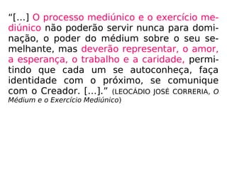 “[…] O processo mediúnico e o exercício me-
diúnico não poderão servir nunca para domi-
nação, o poder do médium sobre o seu se-
melhante, mas deverão representar, o amor,
a esperança, o trabalho e a caridade, permi-
tindo que cada um se autoconheça, faça
identidade com o próximo, se comunique
com o Creador. […].” (LEOCÁDIO JOSÉ CORRERIA, O
Médium e o Exercício Mediúnico)
 