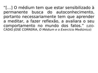 “[…] O médium tem que estar sensibilizado à
permanente busca do autoconhecimento,
portanto necessariamente tem que aprender
a meditar, a fazer reflexão, a avaliara o seu
comportamento no mundo dos fatos.” (LEO-
CÁDIO JOSÉ CORRERIA, O Médium e o Exercício Mediúnico)
 