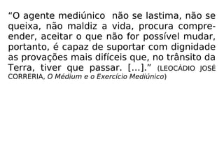 “O agente mediúnico não se lastima, não se
queixa, não maldiz a vida, procura compre-
ender, aceitar o que não for possível mudar,
portanto, é capaz de suportar com dignidade
as provações mais difíceis que, no trânsito da
Terra, tiver que passar. […].” (LEOCÁDIO JOSÉ
CORRERIA, O Médium e o Exercício Mediúnico)
 