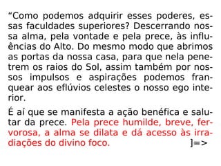 “Como podemos adquirir esses poderes, es-
sas faculdades superiores? Descerrando nos-
sa alma, pela vontade e pela prece, às influ-
ências do Alto. Do mesmo modo que abrimos
as portas da nossa casa, para que nela pene-
trem os raios do Sol, assim também por nos-
sos impulsos e aspirações podemos fran-
quear aos eflúvios celestes o nosso ego inte-
rior.
É aí que se manifesta a ação benéfica e salu-
tar da prece. Pela prece humilde, breve, fer-
vorosa, a alma se dilata e dá acesso às irra-
diações do divino foco. ]=>
 