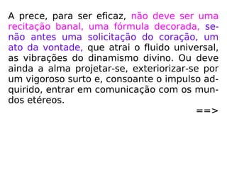 A prece, para ser eficaz, não deve ser uma
recitação banal, uma fórmula decorada, se-
não antes uma solicitação do coração, um
ato da vontade, que atrai o fluido universal,
as vibrações do dinamismo divino. Ou deve
ainda a alma projetar-se, exteriorizar-se por
um vigoroso surto e, consoante o impulso ad-
quirido, entrar em comunicação com os mun-
dos etéreos.
==>
 