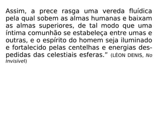 Assim, a prece rasga uma vereda fluídica
pela qual sobem as almas humanas e baixam
as almas superiores, de tal modo que uma
íntima comunhão se estabeleça entre umas e
outras, e o espírito do homem seja iluminado
e fortalecido pelas centelhas e energias des-
pedidas das celestiais esferas.” (LÉON DENIS, No
Invisível)
 