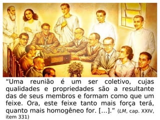 “Uma reunião é um ser coletivo, cujas
qualidades e propriedades são a resultante
das de seus membros e formam como que um
feixe. Ora, este feixe tanto mais força terá,
quanto mais homogêneo for. […].” (LM, cap. XXIV,
item 331)
 