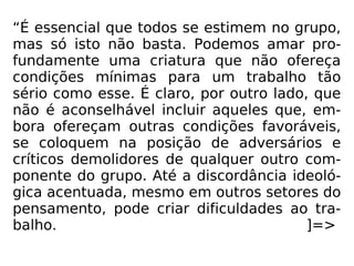 “É essencial que todos se estimem no grupo,
mas só isto não basta. Podemos amar pro-
fundamente uma criatura que não ofereça
condições mínimas para um trabalho tão
sério como esse. É claro, por outro lado, que
não é aconselhável incluir aqueles que, em-
bora ofereçam outras condições favoráveis,
se coloquem na posição de adversários e
críticos demolidores de qualquer outro com-
ponente do grupo. Até a discordância ideoló-
gica acentuada, mesmo em outros setores do
pensamento, pode criar dificuldades ao tra-
balho. ]=>
 