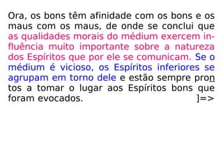 Ora, os bons têm afinidade com os bons e os
maus com os maus, de onde se conclui que
as qualidades morais do médium exercem in-
fluência muito importante sobre a natureza
dos Espíritos que por ele se comunicam. Se o
médium é vicioso, os Espíritos inferiores se
agrupam em torno dele e estão sempre pron
tos a tomar o lugar aos Espíritos bons que
foram evocados. ]=>
 