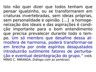 Isto não quer dizer que todos tenham que
pensar igualzinho, ou se transformarem em
criaturas invertebradas, sem ideias próprias,
sem personalidade e opinião. […] a homoge-
neização dos ideais e das aspirações é condi-
ção importante para o bom entendimento
que precisa prevalecer durante todo o tem-
po. Um só membro que desafine dessa at-
mosfera de harmonia, poderá transformar-se
em brecha por onde espíritos desajustados
introduzirão sutilmente fatores de perturba-
ção e eventual desintegração do grupo.” (HER-
MÍNIO C. MIRANDA, Diálogo com as sombras)
 