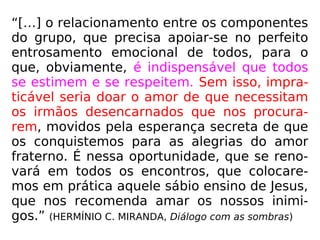 “[…] o relacionamento entre os componentes
do grupo, que precisa apoiar-se no perfeito
entrosamento emocional de todos, para o
que, obviamente, é indispensável que todos
se estimem e se respeitem. Sem isso, impra-
ticável seria doar o amor de que necessitam
os irmãos desencarnados que nos procura-
rem, movidos pela esperança secreta de que
os conquistemos para as alegrias do amor
fraterno. É nessa oportunidade, que se reno-
vará em todos os encontros, que colocare-
mos em prática aquele sábio ensino de Jesus,
que nos recomenda amar os nossos inimi-
gos.” (HERMÍNIO C. MIRANDA, Diálogo com as sombras)
 