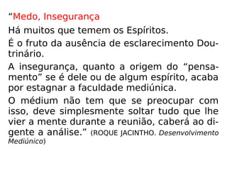 “Medo, Insegurança
Há muitos que temem os Espíritos.
É o fruto da ausência de esclarecimento Dou-
trinário.
A insegurança, quanto a origem do “pensa-
mento” se é dele ou de algum espírito, acaba
por estagnar a faculdade mediúnica.
O médium não tem que se preocupar com
isso, deve simplesmente soltar tudo que lhe
vier a mente durante a reunião, caberá ao di-
gente a análise.” (ROQUE JACINTHO. Desenvolvimento
Mediúnico)
 