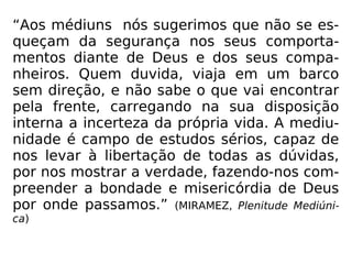 “Aos médiuns nós sugerimos que não se es-
queçam da segurança nos seus comporta-
mentos diante de Deus e dos seus compa-
nheiros. Quem duvida, viaja em um barco
sem direção, e não sabe o que vai encontrar
pela frente, carregando na sua disposição
interna a incerteza da própria vida. A mediu-
nidade é campo de estudos sérios, capaz de
nos levar à libertação de todas as dúvidas,
por nos mostrar a verdade, fazendo-nos com-
preender a bondade e misericórdia de Deus
por onde passamos.” (MIRAMEZ, Plenitude Mediúni-
ca)
 
