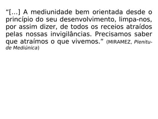 “[…] A mediunidade bem orientada desde o
princípio do seu desenvolvimento, limpa-nos,
por assim dizer, de todos os receios atraídos
pelas nossas invigilâncias. Precisamos saber
que atraímos o que vivemos.” (MIRAMEZ, Plenitu-
de Mediúnica)
 