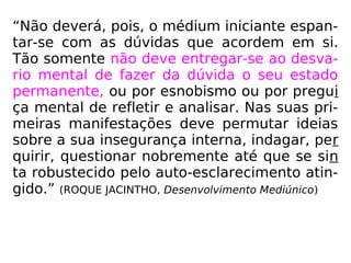 “Não deverá, pois, o médium iniciante espan-
tar-se com as dúvidas que acordem em si.
Tão somente não deve entregar-se ao desva-
rio mental de fazer da dúvida o seu estado
permanente, ou por esnobismo ou por pregui
ça mental de refletir e analisar. Nas suas pri-
meiras manifestações deve permutar ideias
sobre a sua insegurança interna, indagar, per
quirir, questionar nobremente até que se sin
ta robustecido pelo auto-esclarecimento atin-
gido.” (ROQUE JACINTHO, Desenvolvimento Mediúnico)
 