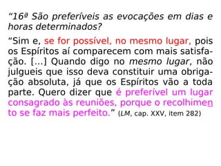 “16ª São preferíveis as evocações em dias e
horas determinados?
“Sim e, se for possível, no mesmo lugar, pois
os Espíritos aí comparecem com mais satisfa-
ção. […] Quando digo no mesmo lugar, não
julgueis que isso deva constituir uma obriga-
ção absoluta, já que os Espíritos vão a toda
parte. Quero dizer que é preferível um lugar
consagrado às reuniões, porque o recolhimen
to se faz mais perfeito.” (LM, cap. XXV, item 282)
 