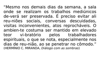 “Mesmo nos demais dias da semana, a sala
onde se realizam os trabalhos mediúnicos
de-verá ser preservada. É preciso evitar ali
reu-niões sociais, conversas descuidadas,
visitas inconvenientes, atos reprocháveis. O
ambien-te costuma ser mantido em elevado
teor vi-bratório pelos trabalhadores
espirituais, o que se nota, especialmente nos
dias de reu-nião, ao se penetrar no cômodo.”
(HERMÍNIO C. MIRANDA, Diálogo com as sombras)
 