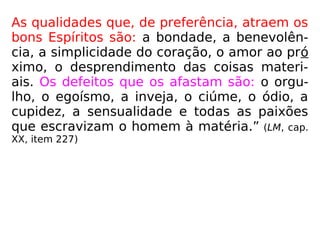 As qualidades que, de preferência, atraem os
bons Espíritos são: a bondade, a benevolên-
cia, a simplicidade do coração, o amor ao pró
ximo, o desprendimento das coisas materi-
ais. Os defeitos que os afastam são: o orgu-
lho, o egoísmo, a inveja, o ciúme, o ódio, a
cupidez, a sensualidade e todas as paixões
que escravizam o homem à matéria.” (LM, cap.
XX, item 227)
 