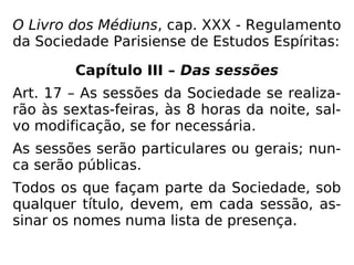 O Livro dos Médiuns, cap. XXX - Regulamento
da Sociedade Parisiense de Estudos Espíritas:
Capítulo III – Das sessões
Art. 17 – As sessões da Sociedade se realiza-
rão às sextas-feiras, às 8 horas da noite, sal-
vo modificação, se for necessária.
As sessões serão particulares ou gerais; nun-
ca serão públicas.
Todos os que façam parte da Sociedade, sob
qualquer título, devem, em cada sessão, as-
sinar os nomes numa lista de presença.
 