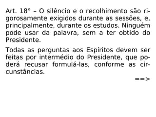 Art. 18° – O silêncio e o recolhimento são ri-
gorosamente exigidos durante as sessões, e,
principalmente, durante os estudos. Ninguém
pode usar da palavra, sem a ter obtido do
Presidente.
Todas as perguntas aos Espíritos devem ser
feitas por intermédio do Presidente, que po-
derá recusar formulá-las, conforme as cir-
cunstâncias.
==>
 