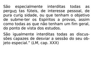 São especialmente interditas todas as
pergun tas fúteis, de interesse pessoal, de
pura curio sidade, ou que tenham o objetivo
de subme-ter os Espíritos a provas, assim
como todas as que não tenham um fim geral,
do ponto de vista dos estudos.
São igualmente interditas todas as discus-
sões capazes de desviar a sessão do seu ob-
jeto especial.” (LM, cap. XXX)
 