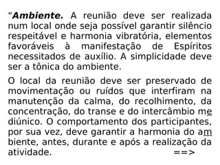 “Ambiente. A reunião deve ser realizada
num local onde seja possível garantir silêncio
respeitável e harmonia vibratória, elementos
favoráveis à manifestação de Espíritos
necessitados de auxílio. A simplicidade deve
ser a tônica do ambiente.
O local da reunião deve ser preservado de
movimentação ou ruídos que interfiram na
manutenção da calma, do recolhimento, da
concentração, do transe e do intercâmbio me
diúnico. O comportamento dos participantes,
por sua vez, deve garantir a harmonia do am
biente, antes, durante e após a realização da
atividade. ==>
 