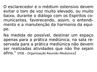 O esclarecedor e o médium ostensivo devem
evitar o tom de voz muito elevado, ou muito
baixo, durante o diálogo com os Espíritos co-
municantes, favorecendo, assim, o entendi-
mento e a manutenção da harmonia da equi-
pe.
Na medida do possível, destinar um espaço
apenas para a prática mediúnica; na sala re-
servada para a prática mediúnica não devem
ser realizadas atividades que não lhe sejam
afins.” (FEB – Organização Reunião Mediúnica)
 