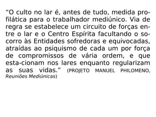 “O culto no lar é, antes de tudo, medida pro-
filática para o trabalhador mediúnico. Via de
regra se estabelece um circuito de forças en-
tre o lar e o Centro Espírita facultando o so-
corro às Entidades sofredoras e equivocadas,
atraídas ao psiquismo de cada um por força
de compromissos de vária ordem, e que
esta-cionam nos lares enquanto regularizam
as suas vidas.” (PROJETO MANUEL PHILOMENO,
Reuniões Mediúnicas)
 
