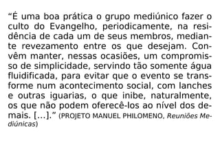 “É uma boa prática o grupo mediúnico fazer o
culto do Evangelho, periodicamente, na resi-
dência de cada um de seus membros, median-
te revezamento entre os que desejam. Con-
vêm manter, nessas ocasiões, um compromis-
so de simplicidade, servindo tão somente água
fluidificada, para evitar que o evento se trans-
forme num acontecimento social, com lanches
e outras iguarias, o que inibe, naturalmente,
os que não podem oferecê-los ao nível dos de-
mais. […].” (PROJETO MANUEL PHILOMENO, Reuniões Me-
diúnicas)
 