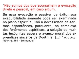 “Não somos dos que aconselham a evocação
direta e pessoal, em caso algum.
Se essa evocação é passível de êxito, sua
exequibilidade somente pode ser examinada
no plano espiritual. Daí a necessidade de ser-
mos espontâneos, porquanto, no complexo
dos fenômenos espiríticos, a solução de mui-
tas incógnitas espera o avanço moral dos a-
prendizes sinceros da Doutrina. […].” (O Conso-
lador, q. 369 – Emmanuel)
 