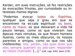 Kardec, em suas instruções, só fez restrições
às evocações frívolas, por curiosidade ou in-
teresses menos dignos:
“Podemos evocar todos os Espíritos,
qualquer que seja o grau em que se
encontrem na es-cala espiritual: os bons,
como os maus, os que deixaram a vida há
pouco tempo, como os que viveram nas
épocas mais remotas, os que foram homens
ilustres, como os mais obscuros, os nossos
parentes e amigos, como os que nos são
indiferentes. Isto, porém, não quer dizer que
eles sempre queiram ou pos-sam responder
ao nosso chamado. […].” (LM, cap. XXV, item 274)
 