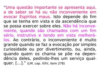 “Uma questão importante se apresenta aqui,
a de saber se há ou não inconveniente em
evocar Espíritos maus. Isto depende do fim
que se tenha em vista e da ascendência que
se possa exercer sobre eles. Não há inconve-
niente, quando são chamados com um fim
sério, instrutivo e tendo em vista melhorá-
los. Ao contrário, o inconveniente é muito
grande quando se faz a evocação por simples
curiosidade ou por divertimento, ou, ainda,
quando quem os chama se põe na depen-
dência deles, pedindo-lhes um serviço qual-
quer. […].” (LM, cap. XXV, item 278)
 