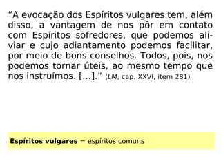 ”A evocação dos Espíritos vulgares tem, além
disso, a vantagem de nos pôr em contato
com Espíritos sofredores, que podemos ali-
viar e cujo adiantamento podemos facilitar,
por meio de bons conselhos. Todos, pois, nos
podemos tornar úteis, ao mesmo tempo que
nos instruímos. […].” (LM, cap. XXVI, item 281)
Espíritos vulgares = espíritos comuns
 