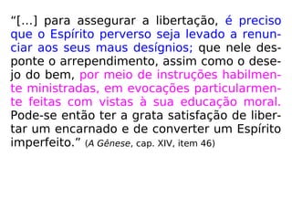 “[…] para assegurar a libertação, é preciso
que o Espírito perverso seja levado a renun-
ciar aos seus maus desígnios; que nele des-
ponte o arrependimento, assim como o dese-
jo do bem, por meio de instruções habilmen-
te ministradas, em evocações particularmen-
te feitas com vistas à sua educação moral.
Pode-se então ter a grata satisfação de liber-
tar um encarnado e de converter um Espírito
imperfeito.” (A Gênese, cap. XIV, item 46)
 