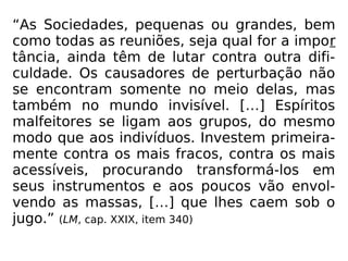 “As Sociedades, pequenas ou grandes, bem
como todas as reuniões, seja qual for a impor
tância, ainda têm de lutar contra outra difi-
culdade. Os causadores de perturbação não
se encontram somente no meio delas, mas
também no mundo invisível. […] Espíritos
malfeitores se ligam aos grupos, do mesmo
modo que aos indivíduos. Investem primeira-
mente contra os mais fracos, contra os mais
acessíveis, procurando transformá-los em
seus instrumentos e aos poucos vão envol-
vendo as massas, […] que lhes caem sob o
jugo.” (LM, cap. XXIX, item 340)
 