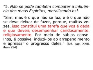 “5. Não se pode também combater a influên-
cia dos maus Espíritos, moralizando-os?
“Sim, mas é o que não se faz, e é o que não
se deve deixar de fazer, porque, muitas ve-
zes, isso constitui uma tarefa que vos é dada
e que deveis desempenhar caridosamente,
religiosamente. Por meio de sábios conse-
lhos, é possível induzi-los ao arrependimento
e apressar o progresso deles.” (LM, cap. XXIII,
item 254)
 