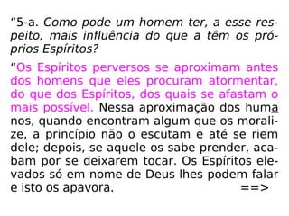 “5-a. Como pode um homem ter, a esse res-
peito, mais influência do que a têm os pró-
prios Espíritos?
“Os Espíritos perversos se aproximam antes
dos homens que eles procuram atormentar,
do que dos Espíritos, dos quais se afastam o
mais possível. Nessa aproximação dos huma
nos, quando encontram algum que os morali-
ze, a princípio não o escutam e até se riem
dele; depois, se aquele os sabe prender, aca-
bam por se deixarem tocar. Os Espíritos ele-
vados só em nome de Deus lhes podem falar
e isto os apavora. ==>
 