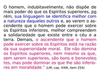 O homem, indubitavelmente, não dispõe de
mais poder do que os Espíritos superiores, po
rém, sua linguagem se identifica melhor com
a natureza daqueles outros e, ao verem o as-
cendente que o homem pode exercer sobre
os Espíritos inferiores, melhor compreendem
a solidariedade que existe entre o céu e a
terra. Demais, o ascendente que o homem
pode exercer sobre os Espíritos está na razão
da sua superioridade moral. Ele não domina
os Espíritos superiores, nem mesmo os que,
sem serem superiores, são bons e benevolen
tes, mas pode dominar os que lhe são inferio-
res em moralidade.” (LM, cap. XXIII, item 254)
 