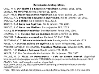 Referências bibliográficas:
CRUZ, M. R. O Médium e o Exercício Mediúnico. Curitiba: SBEE, 2001.
DENIS, L. No Invisível. Rio de Janeiro: FEB, 1987.
JACINTHO, R. Desenvolvimento Mediúnico. São Paulo: Luz no Lar, 1989.
KARDEC, A. O Evangelho Segundo o Espiritismo. Rio de Janeiro: FEB, 2013.
KARDEC, A. A Gênese. Rio de Janeiro: FEB, 2013.
KARDEC, A. O Livro dos Espíritos. Rio de Janeiro: FEB, 2013.
KARDEC, A. O Livro dos Médiuns. Rio de Janeiro: FEB, 2013.
MAIA, J. N. Plenitude Mediúnica. Belo Horizonte: Fonte Viva, 1991.
MIRANDA, H. C. Diálogo com as sombras. Rio de Janeiro: FEB, 1985.
OLIVEIRA, T. Reuniões mediúnicas. Capivari, SP: EME, 1994.
PASTORINO, C. T. Técnica da Mediunidade. Rio de Janeiro: Sabedoria 1975.
PERES, N. P. Manuel prático do espírita. São Paulo: Pensamento, 1989.
PROJETO MANUEL P. DE MIRANDA. Reuniões Mediúnicas. Salvador: LEAL, 2000.
XAIVER, F. C. Cartas e Crônicas. Rio de Janeiro: FEB, 2009.
XAVIER, F. C. Nos Domínios da Mediunidade. Rio de Janeiro: FEB, 1987.
FACURE, N. O. Fluxo do Pensamento – Leis do campo mental, disponível:
http://espiriteiro.blogspot.com.br/2010/07/fluxo-do-pensamento-leis-do-campo.html.
CEACE - Culto do Evangelho no Lar, disponível:
http://www.ceace.org.br/var/www/html/ceace.org.br/web/atividades/culto-do-
evangelho-no-lar
Frase: http://meuartigo.brasilescola.uol.com.br/filosofia/conhecete-ti-mesmo.htm
 