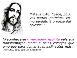 Mateus 5,48: “Sede, pois,
vós outros, perfeitos, co-
mo perfeito é o vosso Pai
celestial.”
“Reconhece-se o verdadeiro espírita pela sua
transformação moral e pelos esforços que
emprega para domar suas inclinações más.”
(KARDEC, ESE, cap. XVII, item 4)
 