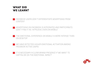 FACEBOOK USERS DON´T DIFFERENTIATE ADVERTISING FROM
CONTENT
ADVERTISING ON FACEBOOK IS INTEGRATED AND PARTICIPANTS
DON´T FIND IT AS INTRUSIVE, EVEN ON MOBILE
THE EMOTIONAL EXPERIENCE ON MOBILE IS MORE INTENSE THAN
ON DESKTOP
WE HAVE DETECTED HIGHER EMOTIONAL ACTIVATION AMONG
FACEBOOK ACTIVE USERS
IT IS NECESSARY A CLEAR BRAND PRESENCE IF WE WANT TO
CAPITALISE ON THE EMOTIONAL IMPACT
WHAT DID
WE LEARN?
 