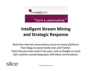 Intelligent Stream Mining
         and Strategic Response

 Real-time internet conversations occur on many platforms
        from blogs to social media sites and Twitter.
Tools that you have used in the past, such as Google or email
 alert systems cannot keep pace with these conversations.


                        © Slice Wireless Pty Limited 2010
 