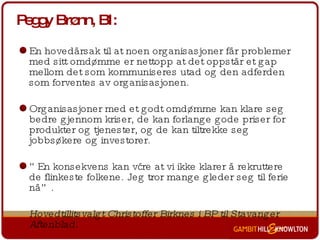 Peggy Brønn, BI: En hovedårsak til at noen organisasjoner får problemer med sitt omdømme er nettopp at det oppstår et gap mellom det som kommuniseres utad og den adferden som forventes av organisasjonen.  Organisasjoner med et godt omdømme kan klare seg bedre gjennom kriser, de kan forlange gode priser for produkter og tjenester, og de kan tiltrekke seg jobbsøkere og investorer.  ” En konsekvens kan være at vi ikke klarer å rekruttere de flinkeste folkene. Jeg tror mange gleder seg til ferie nå”.  Hovedtillitsvalgt Christoffer Birknes i BP til Stavanger Aftenblad. 