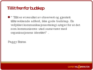Tillit fremfor budskap ” Tillit er et resultat av observert og gjentatt tillitsvekkende adferd, ikke gode budskap. En vellykket kommunikasjonsstrategi sørger for at det som kommuniseres utad samsvarer med organisasjonens identitet”.  Peggy Brønn 