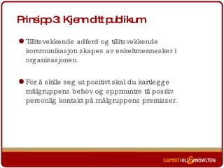 Prinsipp 3: Kjenn ditt publikum Tillitsvekkende adferd og tillitsvekkende kommunikasjon skapes av enkeltmennesker i organisasjonen. For å skille seg ut positivt skal du kartlegge målgruppens behov og oppmuntre til positiv personlig kontakt på målgruppens premisser. 