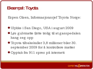 Eksempel: Toyota Espen Olsen, Informasjonssjef Toyota Norge: Ulykke i San Diego, USA i august 2009 Løs gulvmatte førte trolig til at gasspedalen hang seg opp Toyota tilbakekaller 3,8 millioner biler 30. september 2009 for å kontrollere matter Opptak fra 911 spres på internett 