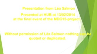 Presentation from Léa Salmon
Presented at HUB at 13/02/2014
at the final event of the MDG15-project.
Without permission of Léa Salmon nothing can be
quoted or duplicated.
 