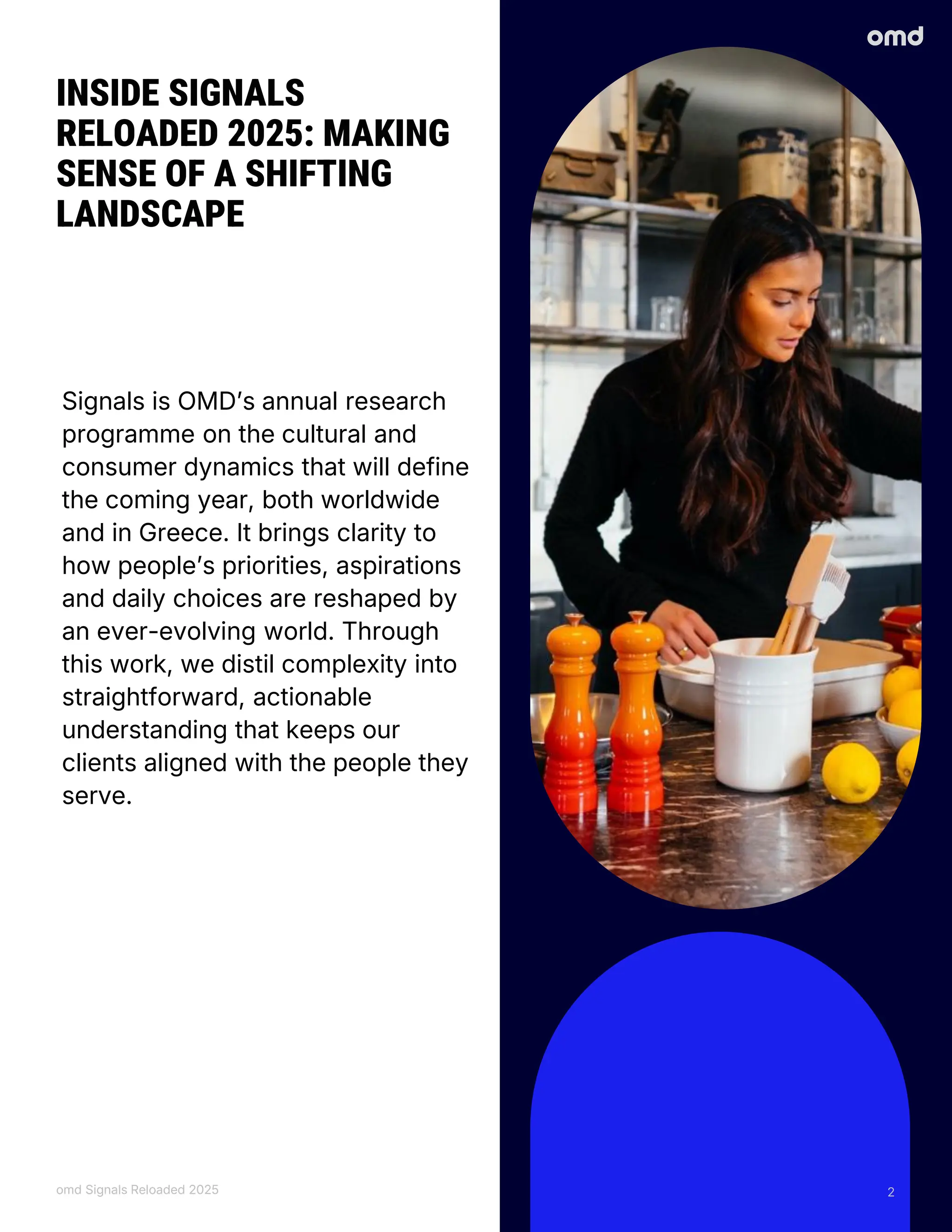 Signals is OMD’s annual research
programme on the cultural and
consumer dynamics that will define
the coming year, both worldwide
and in Greece. It brings clarity to
how people’s priorities, aspirations
and daily choices are reshaped by
an ever-evolving world. Through
this work, we distil complexity into
straightforward, actionable
understanding that keeps our
clients aligned with the people they
serve.
INSIDE SIGNALS
RELOADED 2025: MAKING
SENSE OF A SHIFTING
LANDSCAPE
omd Signals Reloaded 2025 2
 